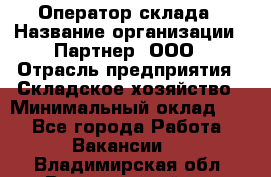 Оператор склада › Название организации ­ Партнер, ООО › Отрасль предприятия ­ Складское хозяйство › Минимальный оклад ­ 1 - Все города Работа » Вакансии   . Владимирская обл.,Вязниковский р-н